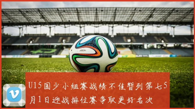 U15国少小组赛战绩不佳暂列第七5月1日迎战排位赛争取更好名次