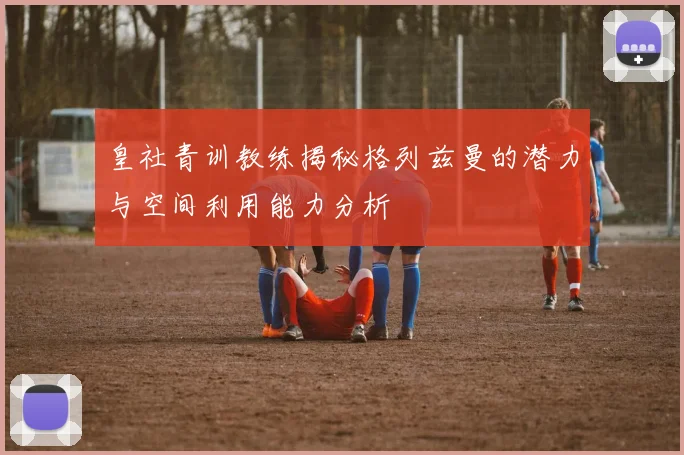 皇社青训教练揭秘格列兹曼的潜力与空间利用能力分析