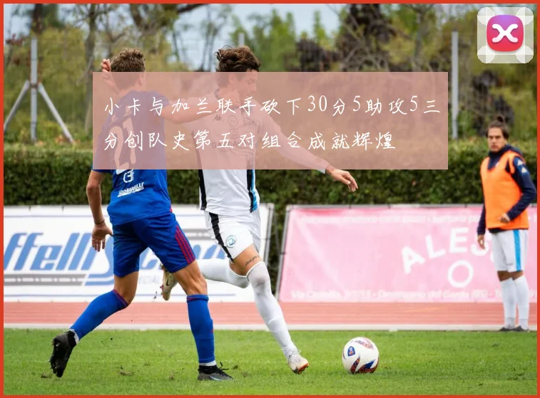 小卡与加兰联手砍下30分5助攻5三分创队史第五对组合成就辉煌
